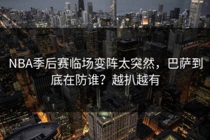 NBA季后赛临场变阵太突然，巴萨到底在防谁？越扒越有