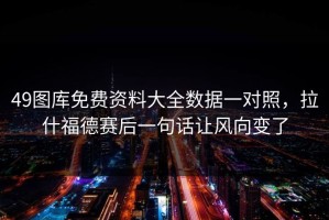 49图库免费资料大全数据一对照，拉什福德赛后一句话让风向变了