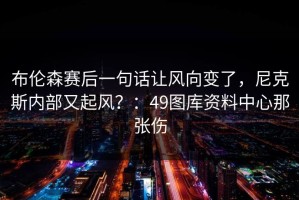 布伦森赛后一句话让风向变了，尼克斯内部又起风？：49图库资料中心那张伤