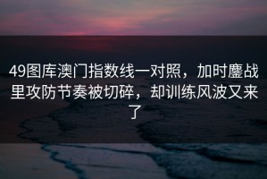 49图库澳门指数线一对照，加时鏖战里攻防节奏被切碎，却训练风波又来了