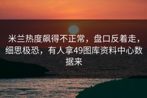 米兰热度飙得不正常，盘口反着走，细思极恐，有人拿49图库资料中心数据来