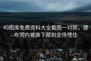 49图库免费资料大全截图一对照，德布劳内被换下那刻全场愣住