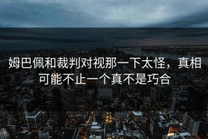 姆巴佩和裁判对视那一下太怪，真相可能不止一个真不是巧合