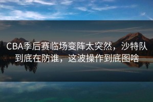 CBA季后赛临场变阵太突然，沙特队到底在防谁，这波操作到底图啥