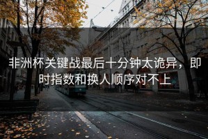 非洲杯关键战最后十分钟太诡异，即时指数和换人顺序对不上