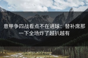 意甲争四战看点不在进球：替补席那一下全场炸了越扒越有