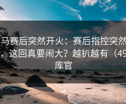 罗马赛后突然开火：赛后指控突然出现，这回真要闹大？越扒越有（49图库官