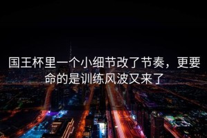 国王杯里一个小细节改了节奏，更要命的是训练风波又来了