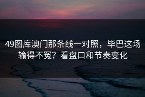 49图库澳门那条线一对照，毕巴这场输得不冤？看盘口和节奏变化