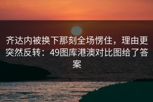 齐达内被换下那刻全场愣住，理由更突然反转：49图库港澳对比图给了答案
