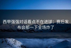 西甲强强对话看点不在进球：赛后发布会那一下全场炸了