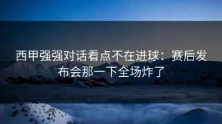 西甲强强对话看点不在进球：赛后发布会那一下全场炸了