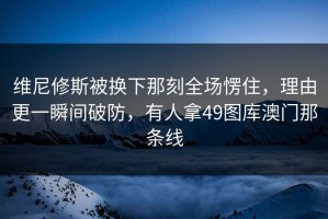 维尼修斯被换下那刻全场愣住，理由更一瞬间破防，有人拿49图库澳门那条线