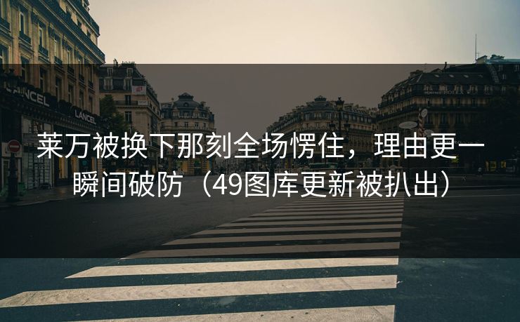 莱万被换下那刻全场愣住，理由更一瞬间破防（49图库更新被扒出）