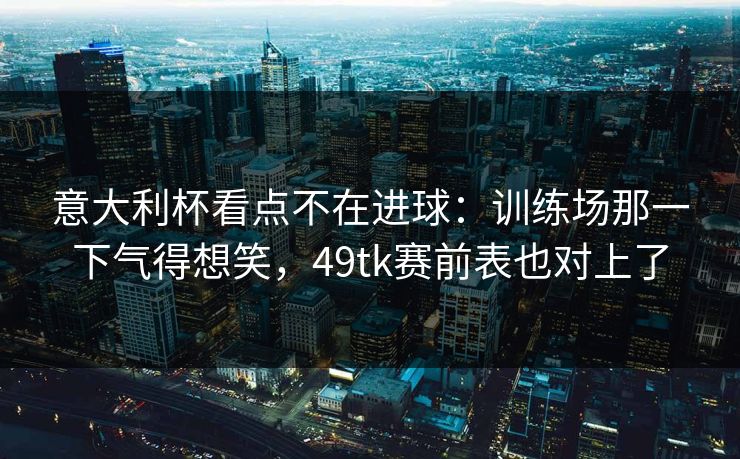意大利杯看点不在进球：训练场那一下气得想笑，49tk赛前表也对上了
