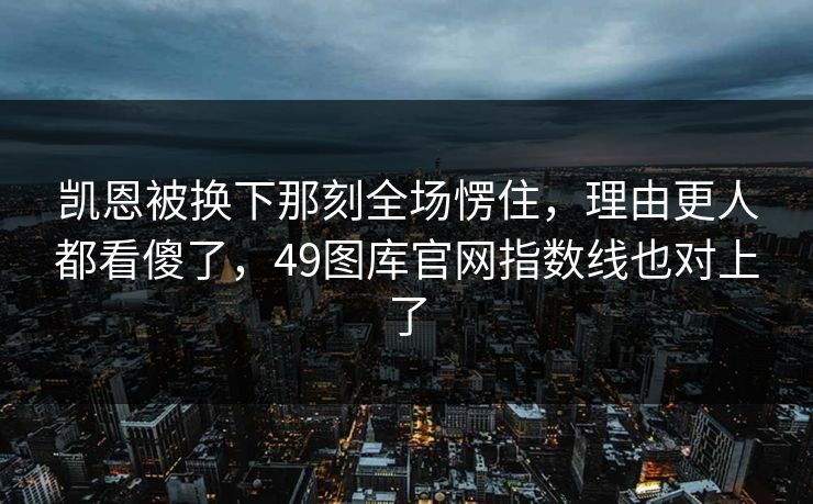 凯恩被换下那刻全场愣住，理由更人都看傻了，49图库官网指数线也对上了
