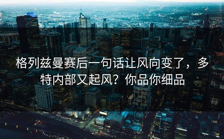 格列兹曼赛后一句话让风向变了，多特内部又起风？你品你细品