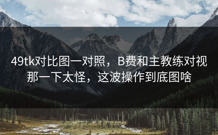 49tk对比图一对照，B费和主教练对视那一下太怪，这波操作到底图啥