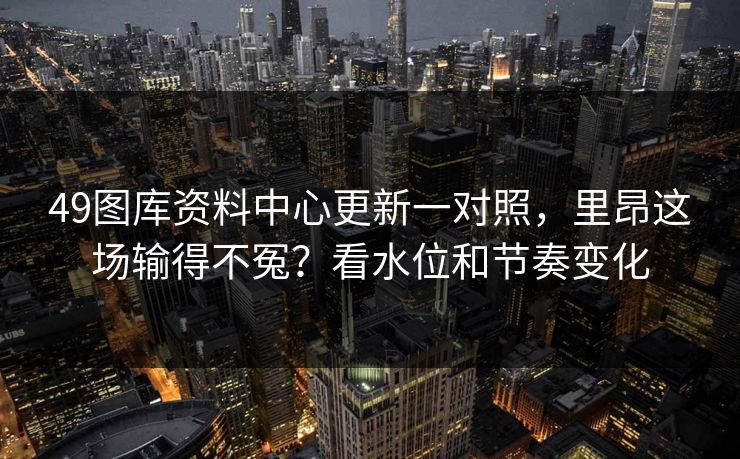 49图库资料中心更新一对照，里昂这场输得不冤？看水位和节奏变化