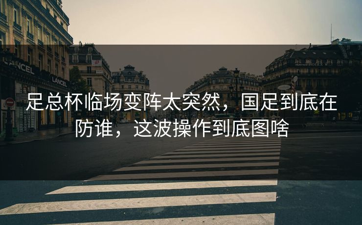 足总杯临场变阵太突然，国足到底在防谁，这波操作到底图啥