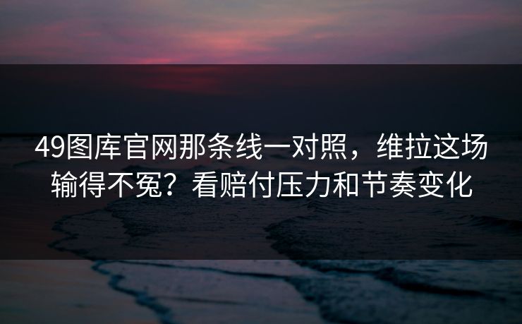 49图库官网那条线一对照，维拉这场输得不冤？看赔付压力和节奏变化