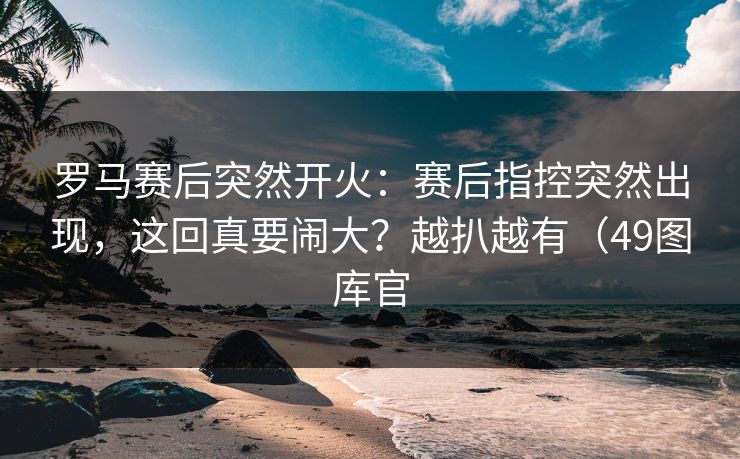 罗马赛后突然开火：赛后指控突然出现，这回真要闹大？越扒越有（49图库官