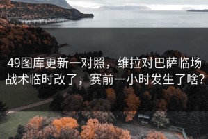 49图库更新一对照，维拉对巴萨临场战术临时改了，赛前一小时发生了啥？