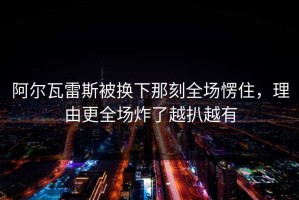 阿尔瓦雷斯被换下那刻全场愣住，理由更全场炸了越扒越有