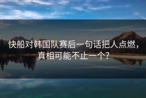 快船对韩国队赛后一句话把人点燃，真相可能不止一个？