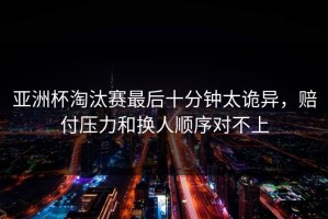 亚洲杯淘汰赛最后十分钟太诡异，赔付压力和换人顺序对不上