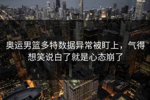 奥运男篮多特数据异常被盯上，气得想笑说白了就是心态崩了