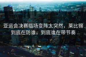 亚运会决赛临场变阵太突然，莱比锡到底在防谁，到底谁在带节奏