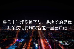 皇马上半场像换了队，最尴尬的是裁判争议彻底炸锅就差一层窗户纸