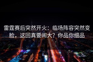 雷霆赛后突然开火：临场阵容突然变脸，这回真要闹大？你品你细品