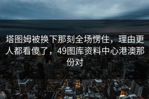 塔图姆被换下那刻全场愣住，理由更人都看傻了，49图库资料中心港澳那份对
