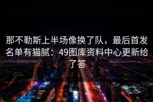 那不勒斯上半场像换了队，最后首发名单有猫腻：49图库资料中心更新给了答