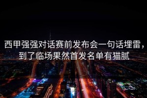 西甲强强对话赛前发布会一句话埋雷，到了临场果然首发名单有猫腻