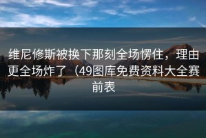 维尼修斯被换下那刻全场愣住，理由更全场炸了（49图库免费资料大全赛前表