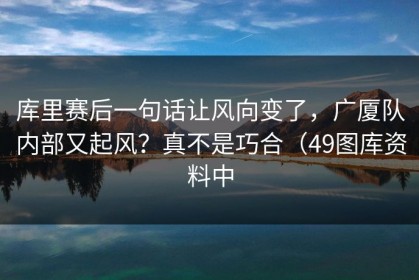 库里赛后一句话让风向变了，广厦队内部又起风？真不是巧合（49图库资料中