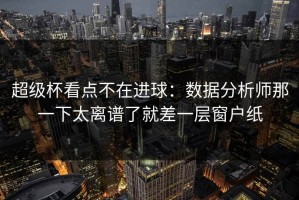 超级杯看点不在进球：数据分析师那一下太离谱了就差一层窗户纸