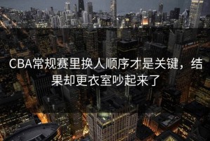 CBA常规赛里换人顺序才是关键，结果却更衣室吵起来了
