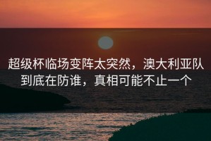 超级杯临场变阵太突然，澳大利亚队到底在防谁，真相可能不止一个