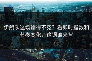 伊朗队这场输得不冤？看即时指数和节奏变化，这锅谁来背