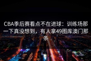 CBA季后赛看点不在进球：训练场那一下真没想到，有人拿49图库澳门那条