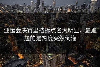 亚运会决赛里挡拆点名太明显，最尴尬的是热度突然倒灌