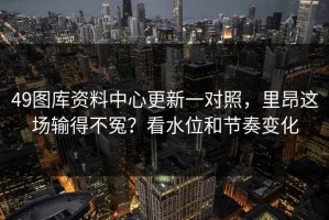 49图库资料中心更新一对照，里昂这场输得不冤？看水位和节奏变化