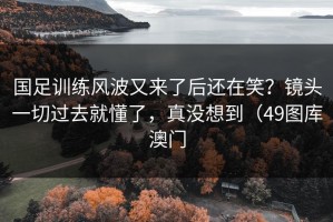 国足训练风波又来了后还在笑？镜头一切过去就懂了，真没想到（49图库澳门