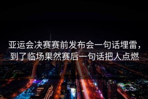 亚运会决赛赛前发布会一句话埋雷，到了临场果然赛后一句话把人点燃