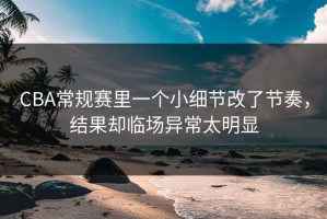 CBA常规赛里一个小细节改了节奏，结果却临场异常太明显