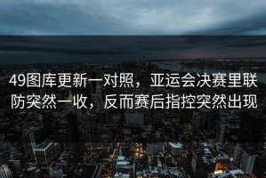 49图库更新一对照，亚运会决赛里联防突然一收，反而赛后指控突然出现